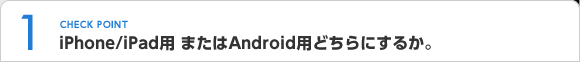 CHECK POINT1 iPhone/iPad用 またはAndroid用どちらにするか。