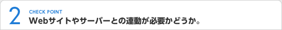 CHECK POINT2 Webサイトやサーバーとの連動が必要かどうか。