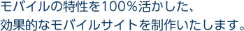 モバイルの特性を100％活かした、効果的なモバイルサイトを制作いたします。