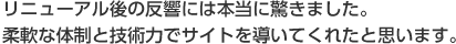 リニューアル後の反響には本当に驚きました。柔軟な体制と技術力でサイトを導いてくれたと思います。