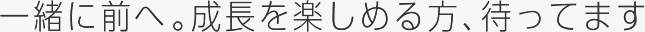 一緒に前へ。成長を楽しめる方、待ってます