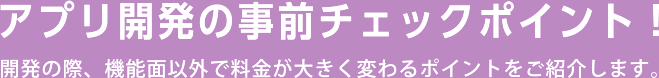 アプリ開発の事前チェックポイント！開発の際、機能面以外で料金が大きく変わるポイントをご紹介します。