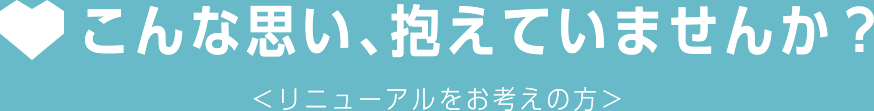 こんな思い、抱えていませんか？＜リニューアルをお考えの方＞