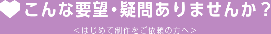 こんな要望・疑問ありませんか？＜はじめて制作をご依頼の方へ＞