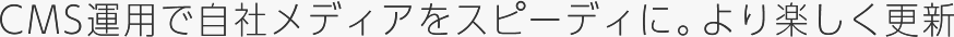 CMS運用で、自社メディアをもっとスピーディに。より楽しく更新。